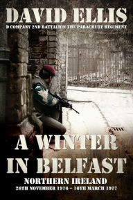 A WINTER IN BELFAST: NORTHERN IRELAND 26th November 1976 - 16th March 1977: D Company 2nd Battalion The Parachute Regiment David Ellis Author