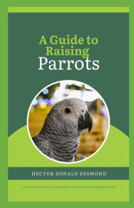 A Guide to Raising Parrots: beginner's friendly handbook for rearing Feathered Friends Hector Donald Author