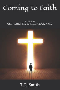 Coming to Faith: A Guide to What God Did, How We Respond, & What's Next T.D. Smith Author
