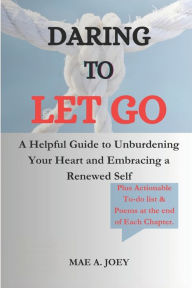 DARING TO LET GO: A Helpful Guide to Unburdening Your Heart and Embracing a Renewed Self Mae A. Joey Author
